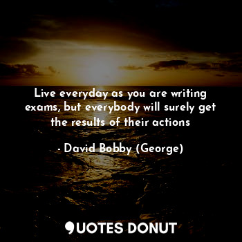  Live everyday as you are writing exams, but everybody will surely get the result... - David Bobby (George) - Quotes Donut