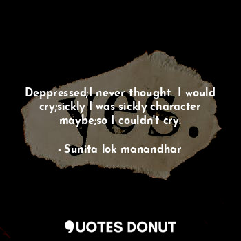  Deppressed;I never thought  I would cry;sickly I was sickly character maybe;so I... - Sunita lok manandhar - Quotes Donut