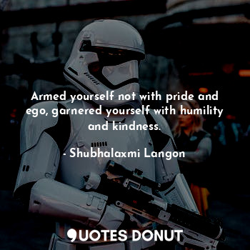 Armed yourself not with pride and ego, garnered yourself with humility and kindness.
