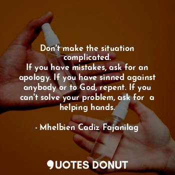 Don't make the situation complicated.
If you have mistakes, ask for an apology. If you have sinned against anybody or to God, repent. If you can't solve your problem, ask for  a helping hands.