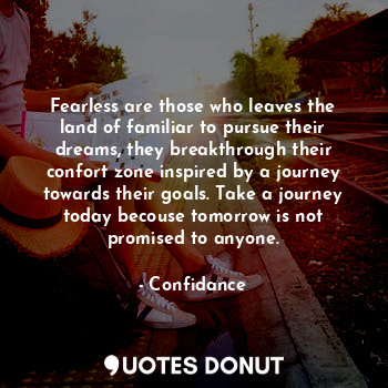 Fearless are those who leaves the land of familiar to pursue their dreams, they breakthrough their confort zone inspired by a journey towards their goals. Take a journey today becouse tomorrow is not promised to anyone.