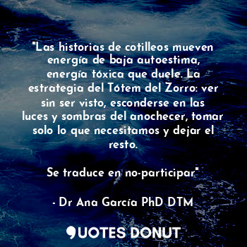 "Las historias de cotilleos mueven energía de baja autoestima, energía tóxica que duele. La estrategia del Tótem del Zorro: ver sin ser visto, esconderse en las luces y sombras del anochecer, tomar solo lo que necesitamos y dejar el resto.

Se traduce en no-participar"