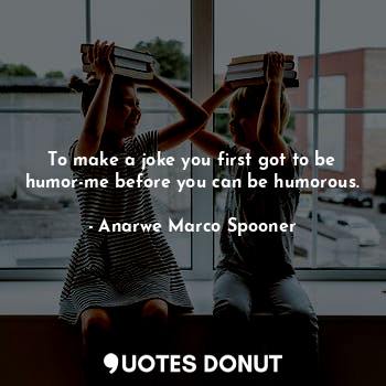 To make a joke you first got to be humor-me before you can be humorous.