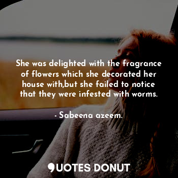 She was delighted with the fragrance of flowers which she decorated her house with,but she failed to notice that they were infested with worms.