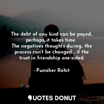 The debt of any kind can be payed.. perhaps, it takes time. 
The negatives thoughts during.. the process can't be changed .. if the trust in friendship one-sided.