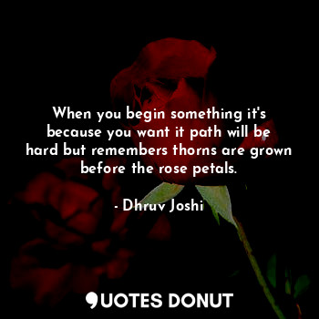 When you begin something it's because you want it path will be hard but remembers thorns are grown before the rose petals.
