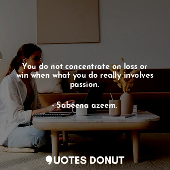 You do not concentrate on loss or win when what you do really involves passion.