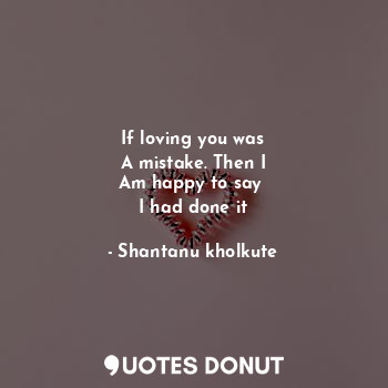  If loving you was
A mistake. Then I
Am happy to say 
I had done it... - Shantanu kholkute - Quotes Donut