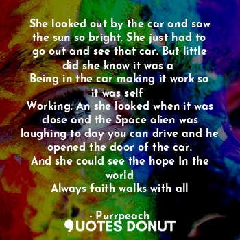 She looked out by the car and saw the sun so bright. She just had to go out and see that car. But little did she know it was a 
Being in the car making it work so it was self 
Working. An she looked when it was close and the Space alien was laughing to day you can drive and he opened the door of the car.
And she could see the hope In the world
Always faith walks with all