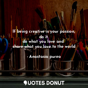 If being creative is your passion, do it.
do what you love and 
share what you love to the world