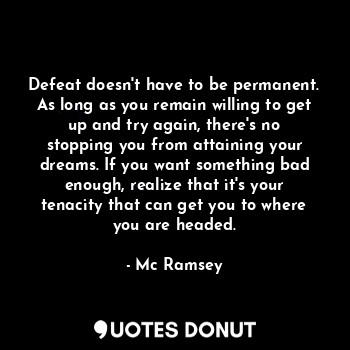Defeat doesn't have to be permanent. As long as you remain willing to get up and try again, there's no stopping you from attaining your dreams. If you want something bad enough, realize that it's your tenacity that can get you to where you are headed.