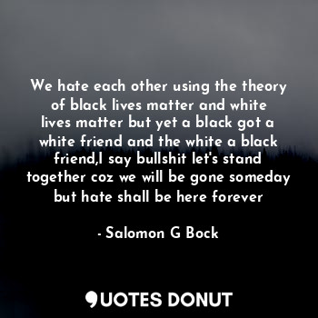 We hate each other using the theory of black lives matter and white lives matter but yet a black got a white friend and the white a black friend,I say bullshit let's stand together coz we will be gone someday but hate shall be here forever