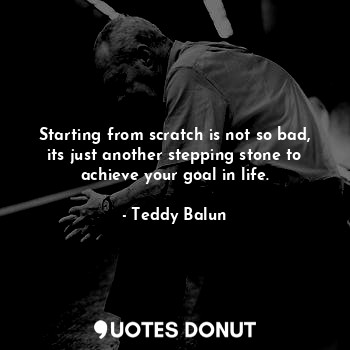  Starting from scratch is not so bad, its just another stepping stone to achieve ... - Teddy Balun - Quotes Donut