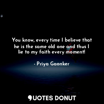  You know, every time I believe that he is the same old one and thus I lie to my ... - Priya Gaonker - Quotes Donut