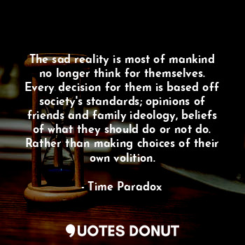 The sad reality is most of mankind no longer think for themselves. Every decision for them is based off society's standards; opinions of friends and family ideology, beliefs of what they should do or not do. Rather than making choices of their own volition.