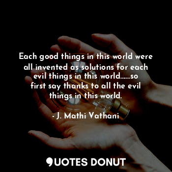 Each good things in this world were all invented as solutions for each evil things in this world.......so first say thanks to all the evil things in this world.