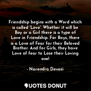 Friendship begins with a Word which is called 'Love'. Whether it will be Boy or a Girl there is a type of Love in Friendship. For Boys, there is a Love of Fear for their Beloved Brother. And for Girls, they have Love of fear to Lose their Loving one!