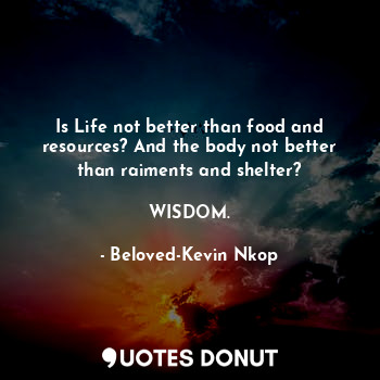 Is Life not better than food and resources? And the body not better than raiments and shelter?

WISDOM.