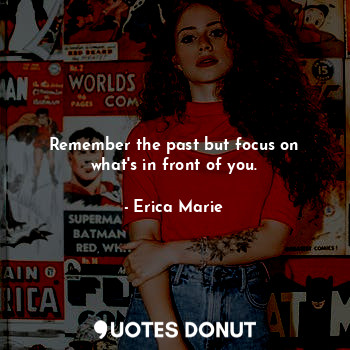 Remember the past but focus on what's in front of you.