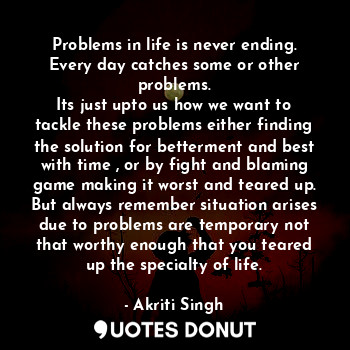 Problems in life is never ending.
Every day catches some or other problems.
Its just upto us how we want to tackle these problems either finding the solution for betterment and best with time , or by fight and blaming game making it worst and teared up. But always remember situation arises due to problems are temporary not that worthy enough that you teared up the specialty of life.
