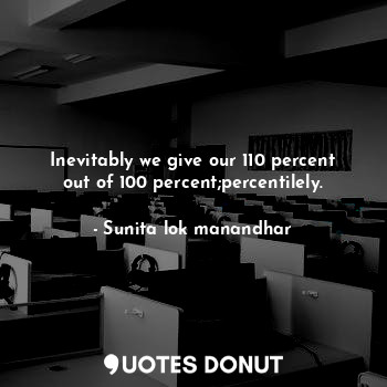 Inevitably we give our 110 percent out of 100 percent;percentilely.