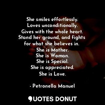She smiles effortlessly.
Loves unconditionally.
Gives with the whole heart.
Stand her ground, and fights 
for what she believes in. 
She is Mother.
She is Woman.
She is Special.
She is appreciated.
She is Love.