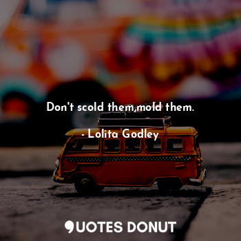 Don't scold them,mold them.