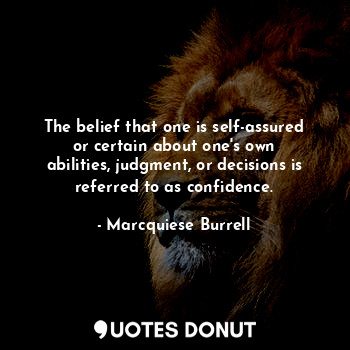 The belief that one is self-assured or certain about one's own abilities, judgment, or decisions is referred to as confidence.