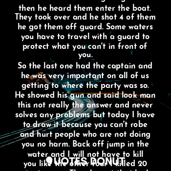 The boat was in the river as we where sailing
To a party but what we didn't know was another boat was just looking to make a score. From seeing people they thought was rich on the water to be able to sail. But it was not about what we got or don't got. It was about living for now. And the other boat being surprised by crime on the water they
Jumped on there ship with the quickness. But they didn't know it was a hired gun on board. He was in the back round cleaning his guns and then he heard them enter the boat.
They took over and he shot 4 of them he got them off guard. Some waters you have to travel with a guard to protect what you can't in front of you.
So the last one had the captain and he was very important on all of us getting to where the party was so. He showed his gun and said look man this not really the answer and never solves any problems but today I have to draw it because you can't robe and hurt people who are not doing you no harm. Back off jump in the water and I will not have to kill you like the other four I killed 20 minutes ago. Then he got that look and I thought he was going to make the wrong decision but I was surprised he jumped off the boat I did not have to shoot him off the captain. And he called the coast guard they got the man out the waters. And we got to our party but we were upset so we left with the quickness
And got it moving. And went super fast away from almost where we were almost hit. So be alert.