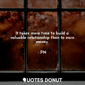It takes more time to build a valuable relationship than to earn money.
