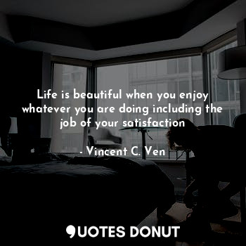 Life is beautiful when you enjoy whatever you are doing including the job of your satisfaction