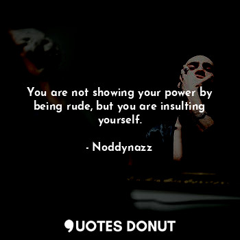 You are not showing your power by being rude, but you are insulting yourself.