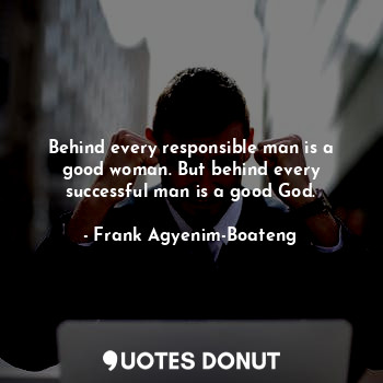 Behind every responsible man is a good woman. But behind every successful man is a good God.