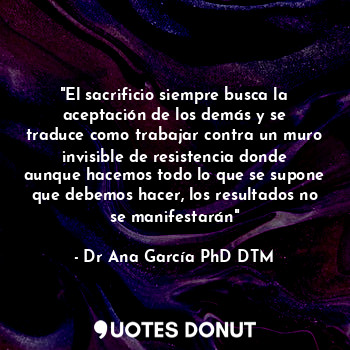 "El sacrificio siempre busca la aceptación de los demás y se traduce como trabajar contra un muro invisible de resistencia donde aunque hacemos todo lo que se supone que debemos hacer, los resultados no se manifestarán"