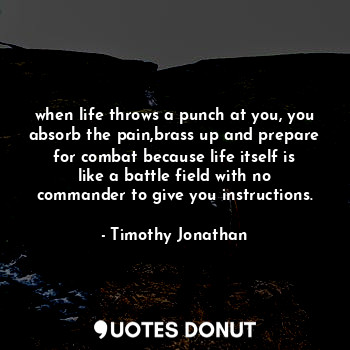 when life throws a punch at you, you absorb the pain,brass up and prepare for combat because life itself is like a battle field with no commander to give you instructions.