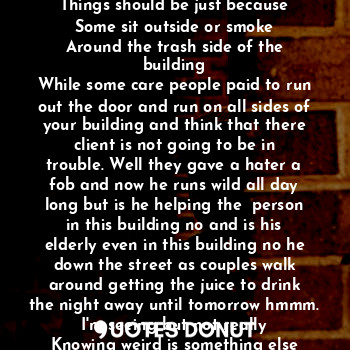 Silence doesn't mean that there's nothing going on
Cause this is not the way
Things should be just because
Some sit outside or smoke
Around the trash side of the building
While some care people paid to run out the door and run on all sides of your building and think that there client is not going to be in trouble. Well they gave a hater a fob and now he runs wild all day long but is he helping the  person in this building no and is his elderly even in this building no he down the street as couples walk around getting the juice to drink the night away until tomorrow hmmm. I'm seeing but not really
Knowing weird is something else every where.