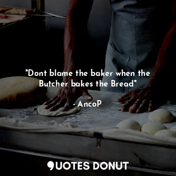 "Dont blame the baker when the Butcher bakes the Bread"