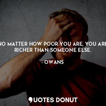 NO MATTER HOW POOR YOU ARE, YOU ARE RICHER THAN SOMEONE ELSE.