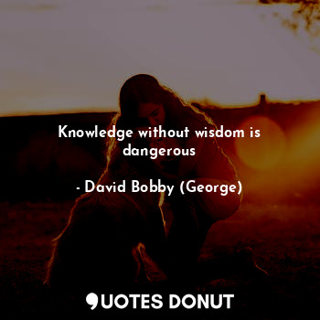 Knowledge without wisdom is dangerous