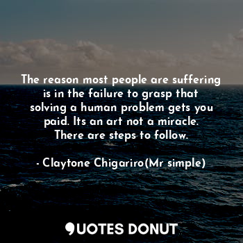 The reason most people are suffering is in the failure to grasp that solving a human problem gets you paid. Its an art not a miracle. There are steps to follow.