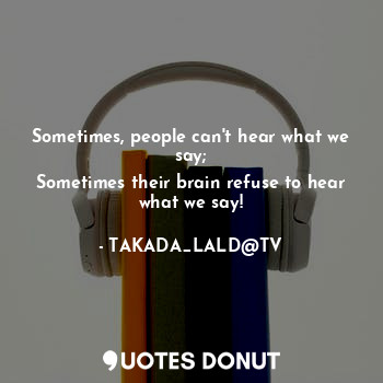 Sometimes, people can't hear what we say;
Sometimes their brain refuse to hear what we say!