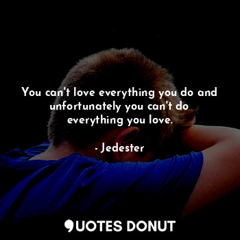 You can't love everything you do and unfortunately you can't do everything you love.