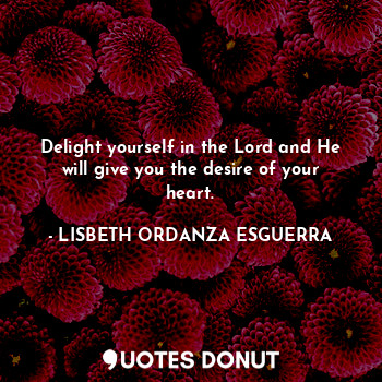 Delight yourself in the Lord and He will give you the desire of your heart.