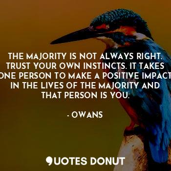 THE MAJORITY IS NOT ALWAYS RIGHT. TRUST YOUR OWN INSTINCTS. IT TAKES ONE PERSON TO MAKE A POSITIVE IMPACT IN THE LIVES OF THE MAJORITY AND THAT PERSON IS YOU.