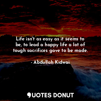 Life isn't as easy as it seems to be, to lead a happy life a lot of tough sacrifices gave to be made.