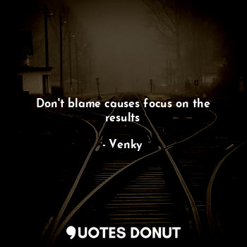 Don't blame causes focus on the results