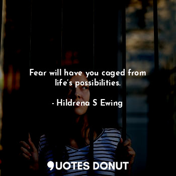Fear will have you caged from life’s possibilities.