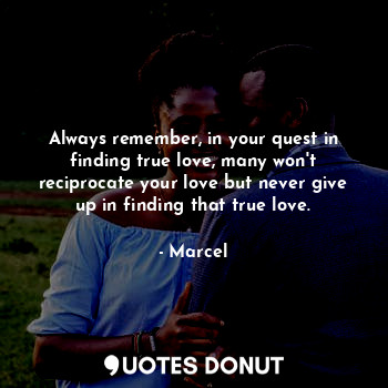 Always remember, in your quest in finding true love, many won't reciprocate your love but never give up in finding that true love.