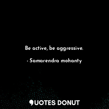 Be active, be aggressive.