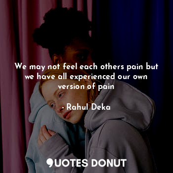 We may not feel each others pain but we have all experienced our own version of pain